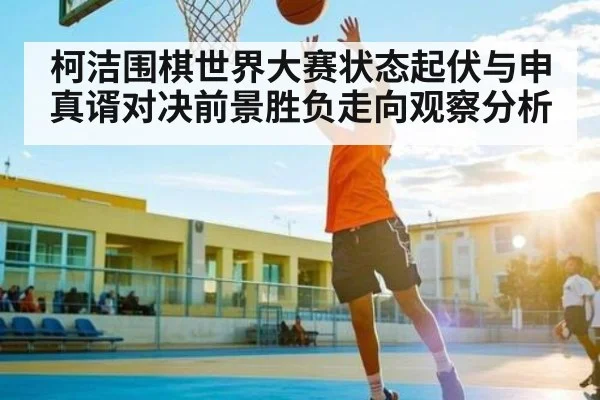 柯洁围棋世界大赛状态起伏与申真谞对决前景胜负走向观察分析