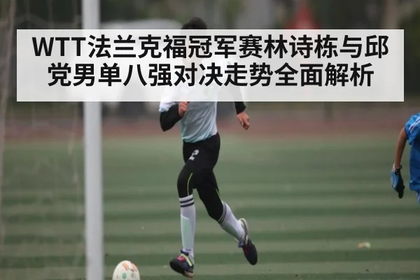 WTT法兰克福冠军赛林诗栋与邱党男单八强对决走势全面解析