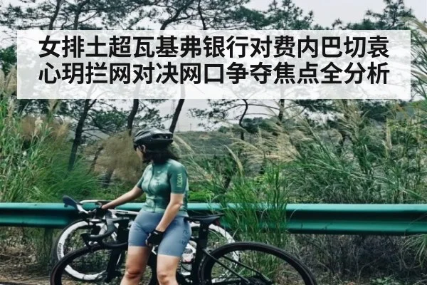 女排土超瓦基弗银行对费内巴切袁心玥拦网对决网口争夺焦点全分析